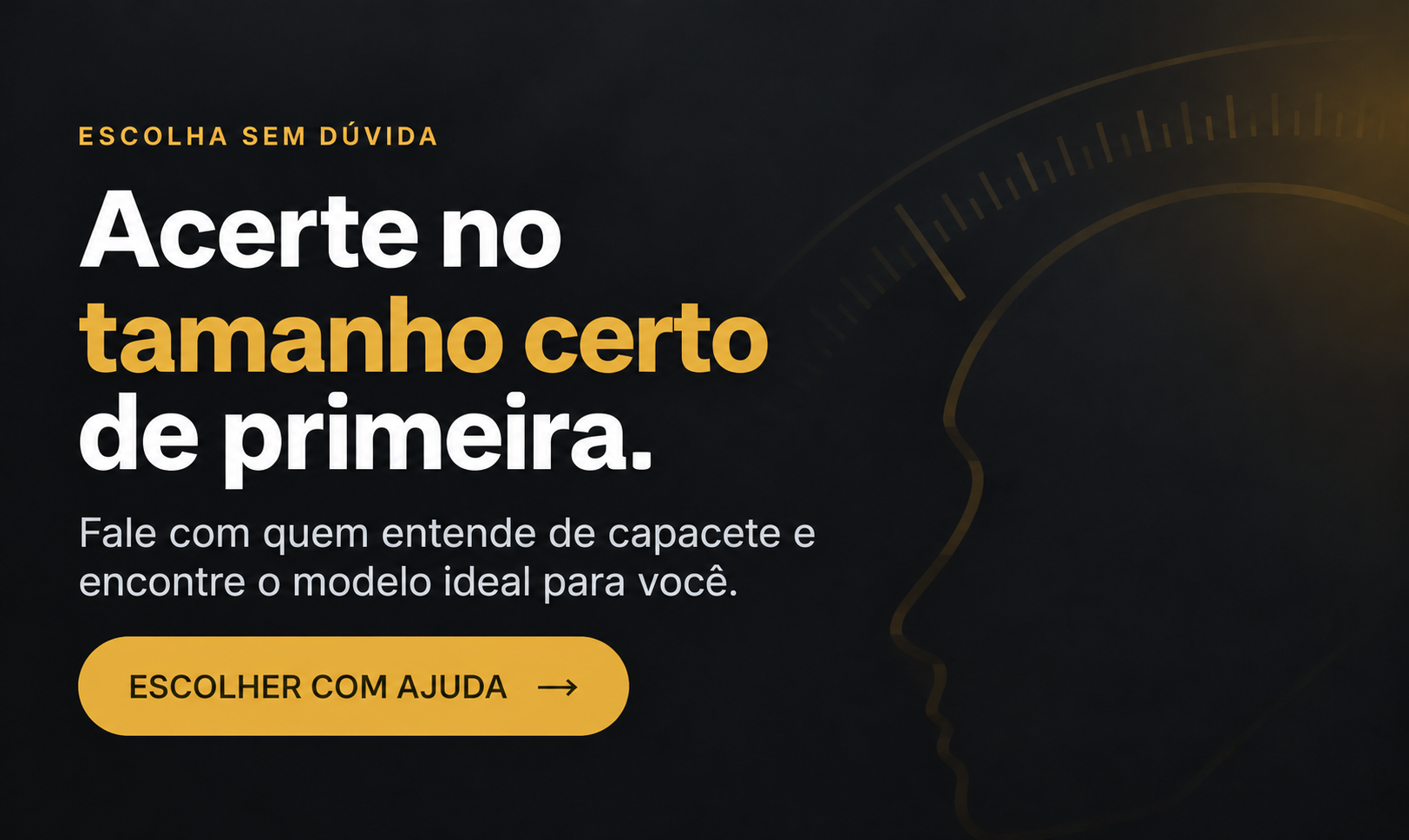 Acerte no tamanho certo de primeira. Fale com quem entende de capacete e encontre o modelo ideal para você. Escolher com ajuda.